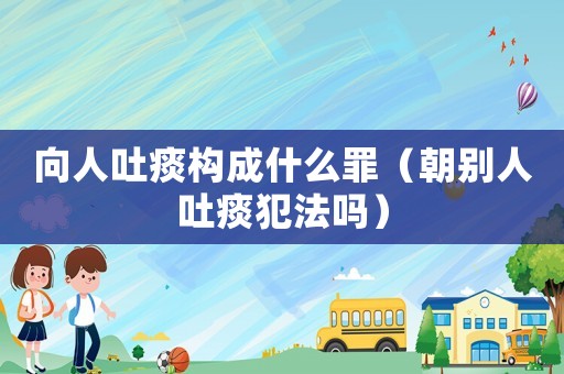 向人吐痰構成什么罪（朝別人吐痰犯法嗎）