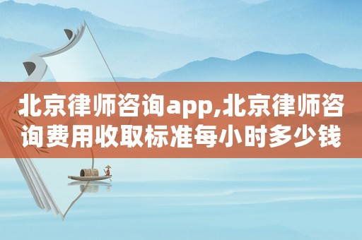 北京律師咨詢app,北京律師咨詢費用收取標準每小時多少錢