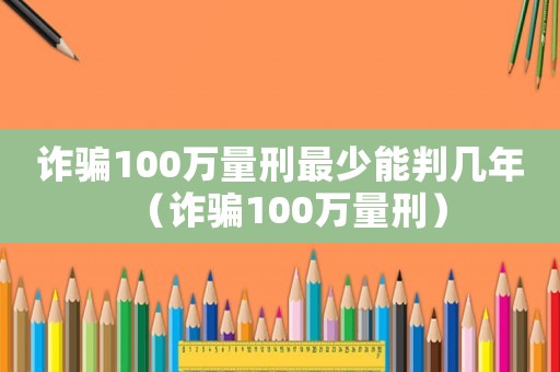 詐騙100萬量刑最少能判幾年（詐騙100萬量刑）