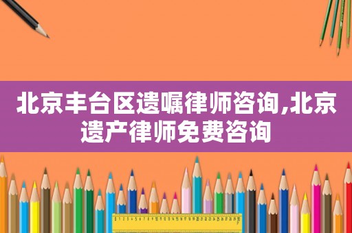 北京豐臺區遺囑律師咨詢,北京遺產律師免費咨詢