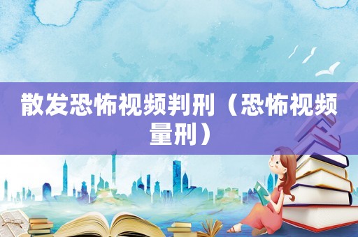 散發(fā)恐怖視頻判刑（恐怖視頻量刑）