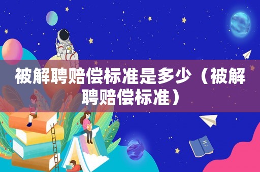 被解聘賠償標準是多少（被解聘賠償標準）
