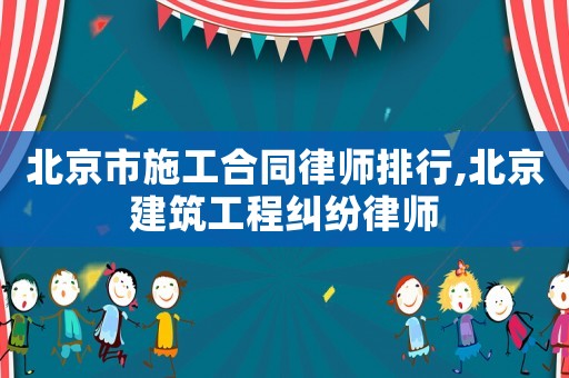 北京市施工合同律師排行,北京建筑工程糾紛律師