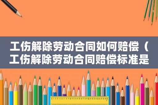 工傷解除勞動(dòng)合同如何賠償（工傷解除勞動(dòng)合同賠償標(biāo)準(zhǔn)是什么）