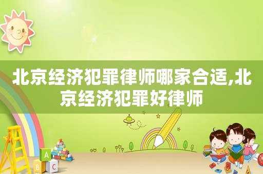 北京經濟犯罪律師哪家合適,北京經濟犯罪好律師