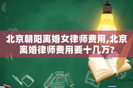 北京朝陽離婚女律師費用,北京離婚律師費用要十幾萬?