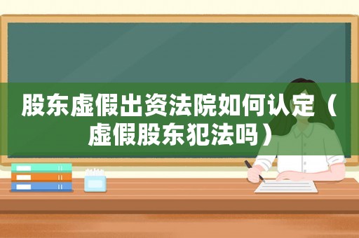 股東虛假出資法院如何認定（虛假股東犯法嗎）