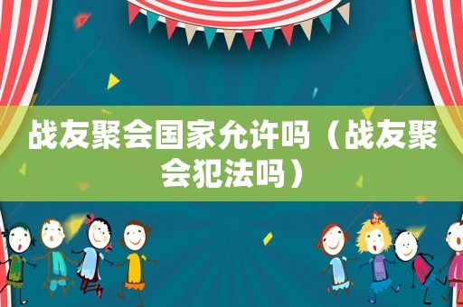 戰(zhàn)友聚會國家允許嗎（戰(zhàn)友聚會犯法嗎）