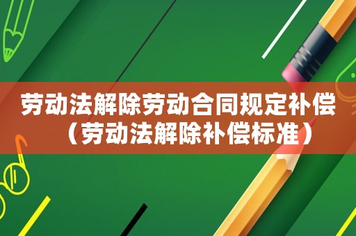 勞動法解除勞動合同規定補償（勞動法解除補償標準）