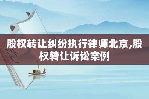 股權轉讓糾紛執行律師北京,股權轉讓訴訟案例