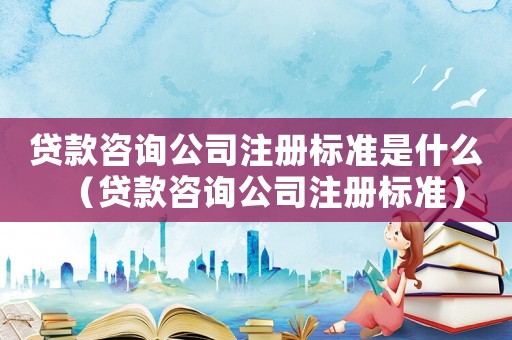貸款咨詢公司注冊標準是什么（貸款咨詢公司注冊標準）