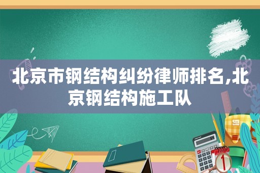 北京市鋼結構糾紛律師排名,北京鋼結構施工隊