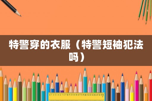 特警穿的衣服（特警短袖犯法嗎）