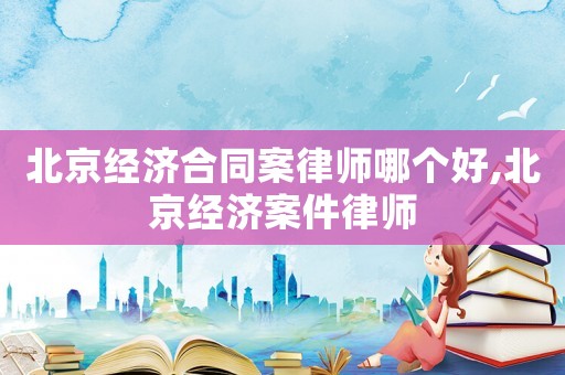 北京經濟合同案律師哪個好,北京經濟案件律師