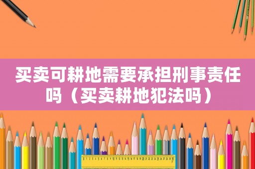 買(mǎi)賣(mài)可耕地需要承擔(dān)刑事責(zé)任嗎（買(mǎi)賣(mài)耕地犯法嗎）