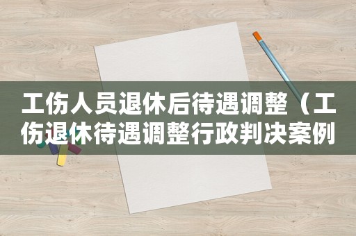 工傷人員退休后待遇調整（工傷退休待遇調整行政判決案例）