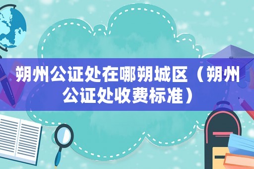 朔州公證處在哪朔城區(qū)（朔州公證處收費(fèi)標(biāo)準(zhǔn)）