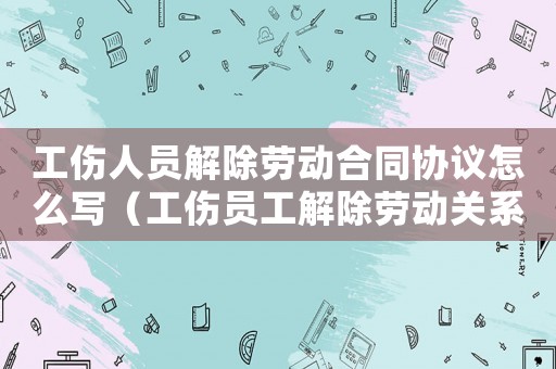 工傷人員解除勞動合同協議怎么寫（工傷員工解除勞動關系的協議）