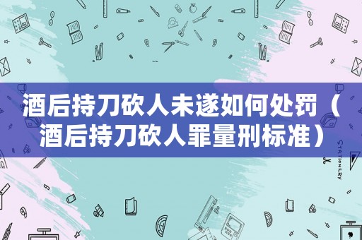 酒后持刀砍人未遂如何處罰（酒后持刀砍人罪量刑標(biāo)準(zhǔn)）