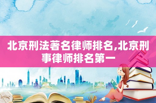 北京刑法著名律師排名,北京刑事律師排名第一