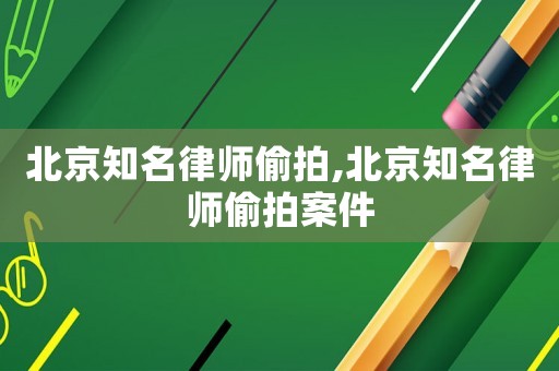 北京知名律師偷拍,北京知名律師偷拍案件