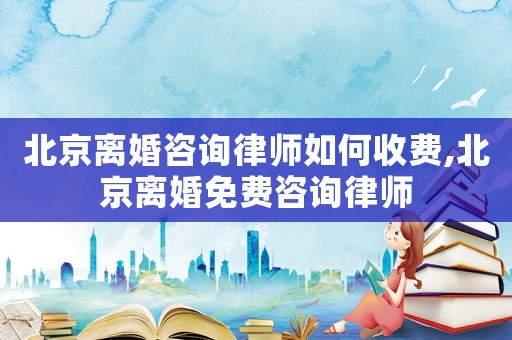 北京離婚咨詢律師如何收費(fèi),北京離婚免費(fèi)咨詢律師