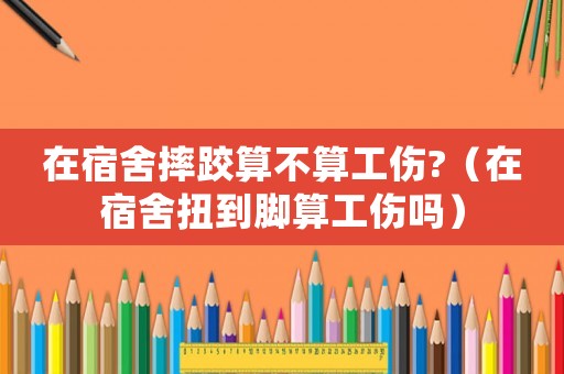 在宿舍摔跤算不算工傷?（在宿舍扭到腳算工傷嗎）