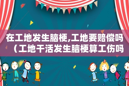 在工地發生腦梗,工地要賠償嗎（工地干活發生腦梗算工傷嗎）