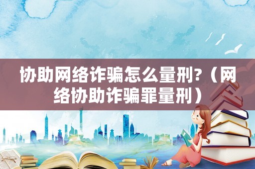 協助網絡詐騙怎么量刑?（網絡協助詐騙罪量刑）