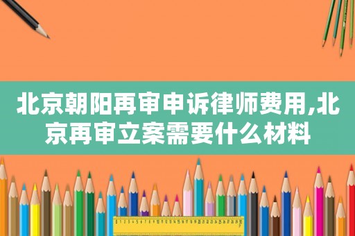 北京朝陽再審申訴律師費用,北京再審立案需要什么材料