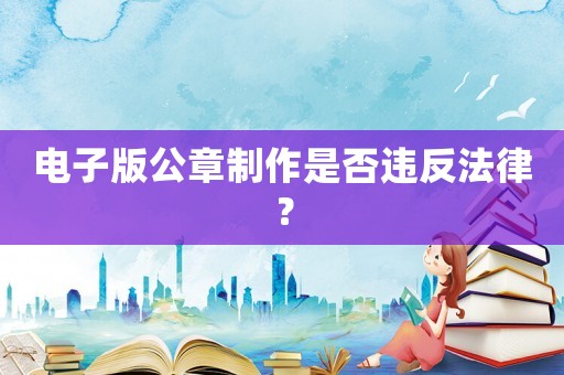 電子版公章制作是否違反法律？