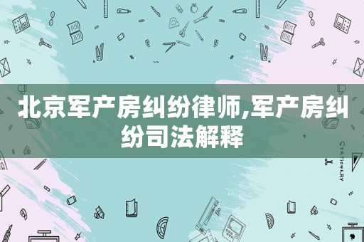 北京軍產(chǎn)房糾紛律師,軍產(chǎn)房糾紛司法解釋