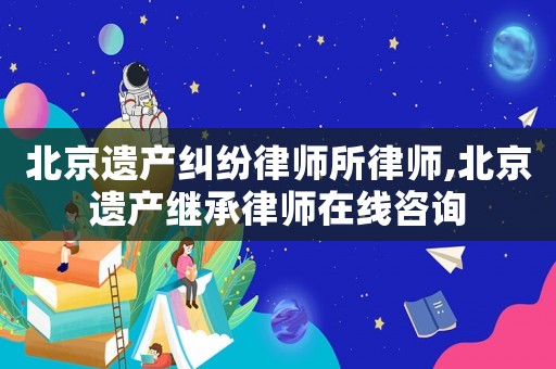 北京遺產糾紛律師所律師,北京遺產繼承律師在線咨詢