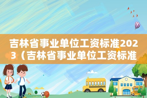 吉林省事業單位工資標準2023（吉林省事業單位工資標準）