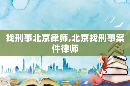 找刑事北京律師,北京找刑事案件律師