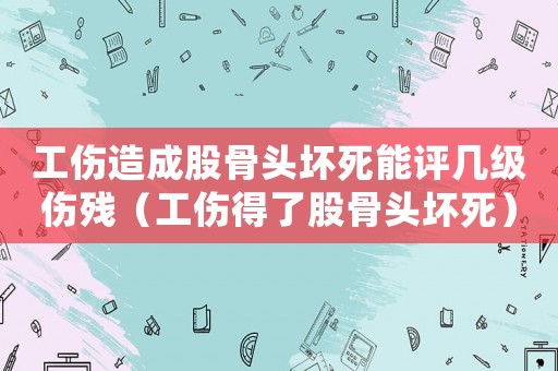 工傷造成股骨頭壞死能評幾級傷殘（工傷得了股骨頭壞死）