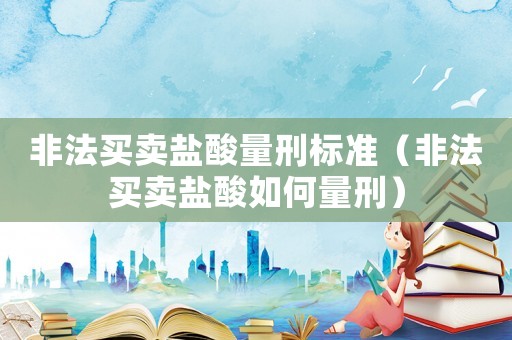 非法買(mǎi)賣(mài)鹽酸量刑標(biāo)準(zhǔn)（非法買(mǎi)賣(mài)鹽酸如何量刑）