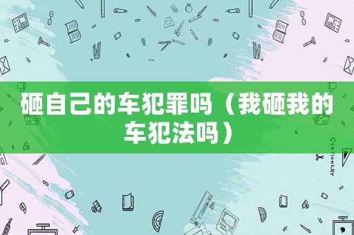 砸自己的車犯罪嗎（我砸我的車犯法嗎）