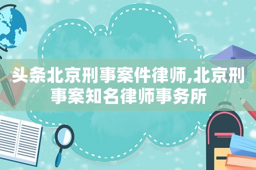 頭條北京刑事案件律師,北京刑事案知名律師事務所