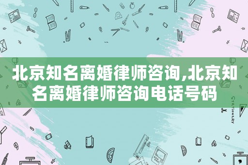 北京知名離婚律師咨詢,北京知名離婚律師咨詢電話號碼