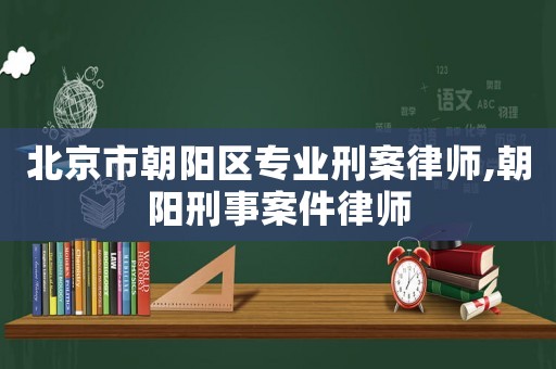 北京市朝陽區專業刑案律師,朝陽刑事案件律師