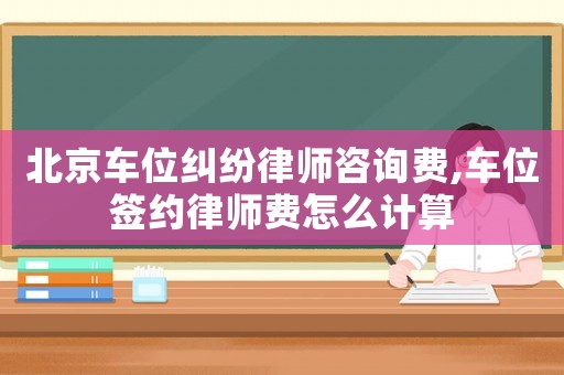 北京車位糾紛律師咨詢費,車位簽約律師費怎么計算