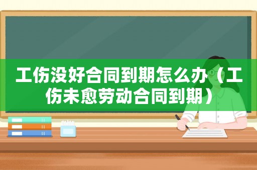 工傷沒好合同到期怎么辦（工傷未愈勞動合同到期）