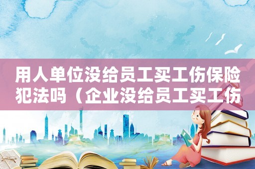 用人單位沒(méi)給員工買工傷保險(xiǎn)犯法嗎（企業(yè)沒(méi)給員工買工傷保險(xiǎn)違法嗎）