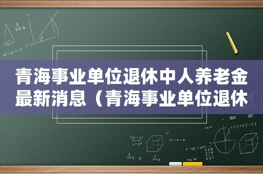 青海事業單位退休中人養老金最新消息（青海事業單位退休標準）
