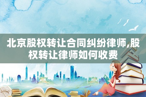北京股權轉讓合同糾紛律師,股權轉讓律師如何收費