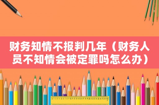 財務知情不報判幾年（財務人員不知情會被定罪嗎怎么辦）