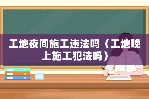 工地夜間施工違法嗎（工地晚上施工犯法嗎）