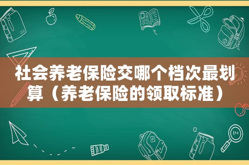 社會養老保險交哪個檔次最劃算（養老保險的領取標準）