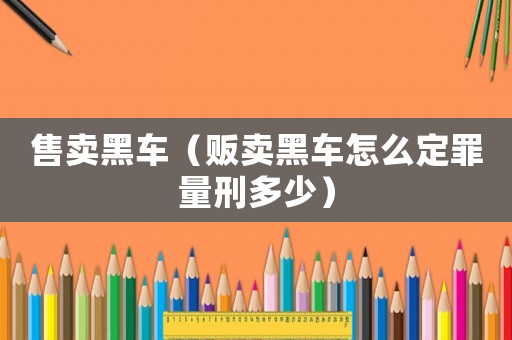 售賣黑車（販賣黑車怎么定罪量刑多少）